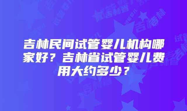吉林民间试管婴儿机构哪家好?吉林省试管婴儿费用大约多少?