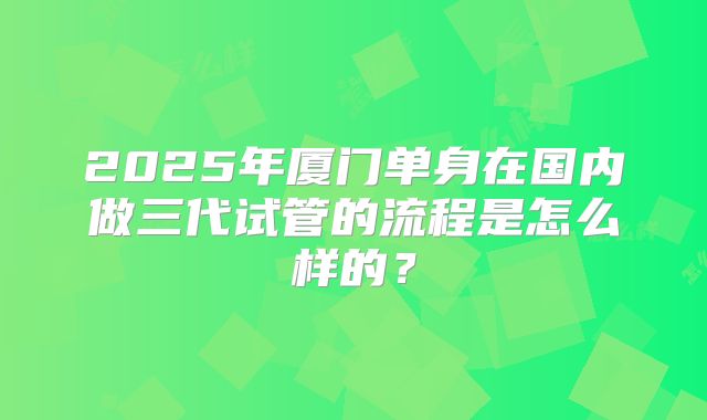 2025年厦门单身在国内做三代试管的流程是怎么样的？