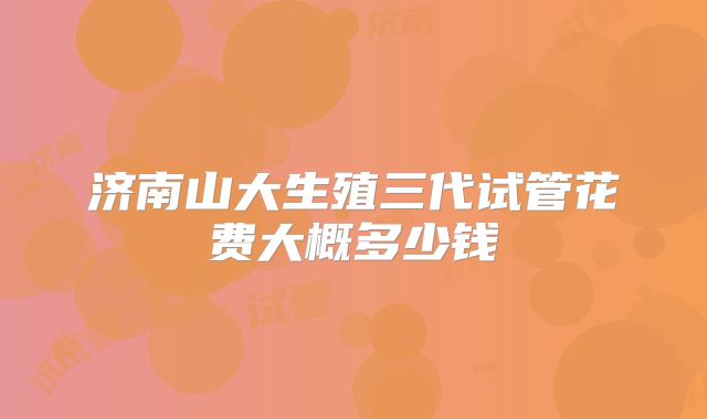 济南山大生殖三代试管花费大概多少钱