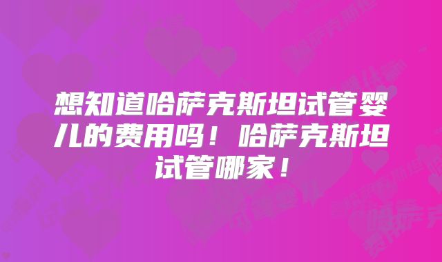 想知道哈萨克斯坦试管婴儿的费用吗!哈萨克斯坦试管哪家!