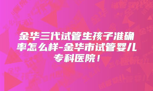 金华三代试管生孩子准确率怎么样-金华市试管婴儿专科医院!