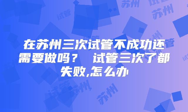 在苏州三次试管不成功还需要做吗？ 试管三次了都失败,怎么办