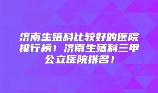 济南生殖科比较好的医院排行榜！济南生殖科三甲公立医院排名！