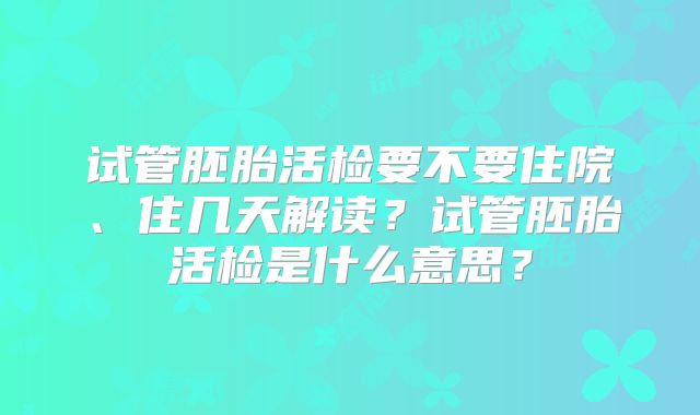 试管胚胎活检要不要住院、住几天解读?试管胚胎活检是什么意思?