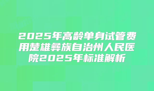 2025年高龄单身试管费用楚雄彝族自治州人民医院2025年标准解析
