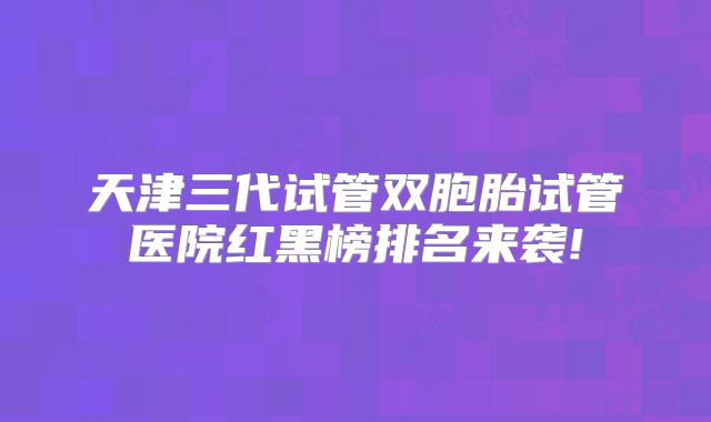 天津三代试管双胞胎试管医院红黑榜排名来袭!