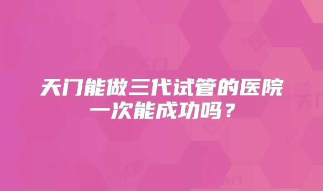 天门能做三代试管的医院一次能成功吗？