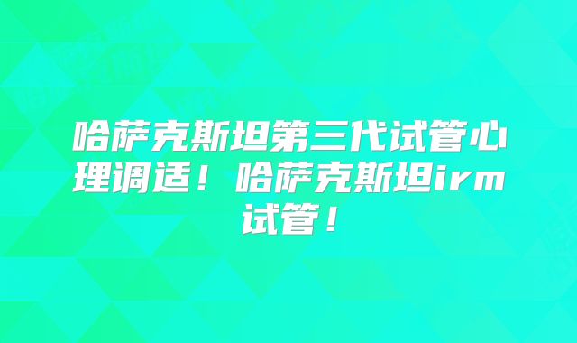 哈萨克斯坦第三代试管心理调适！哈萨克斯坦irm试管！