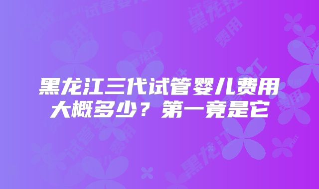 黑龙江三代试管婴儿费用大概多少?第一竟是它
