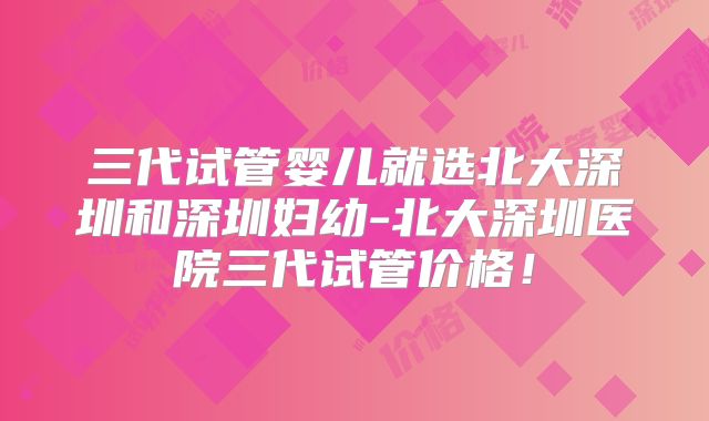 三代试管婴儿就选北大深圳和深圳妇幼-北大深圳医院三代试管价格！