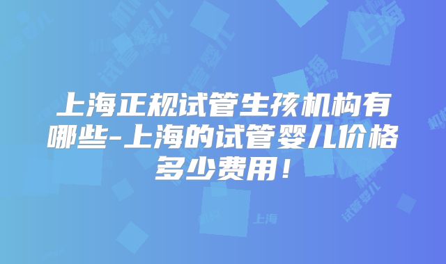 上海正规试管生孩机构有哪些-上海的试管婴儿价格多少费用！