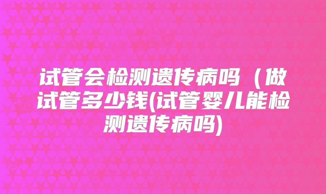 试管会检测遗传病吗（做试管多少钱(试管婴儿能检测遗传病吗)