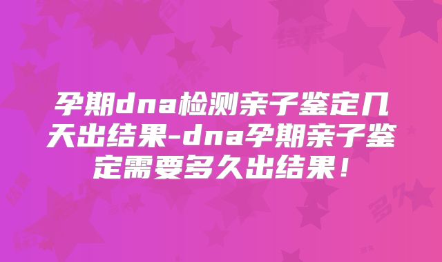 孕期dna检测亲子鉴定几天出结果-dna孕期亲子鉴定需要多久出结果！