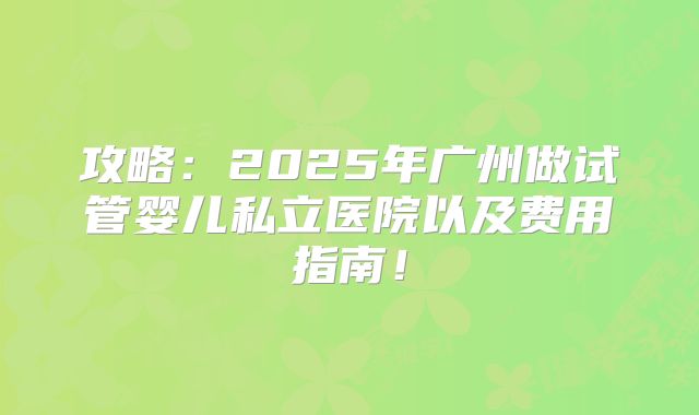 攻略：2025年广州做试管婴儿私立医院以及费用指南！