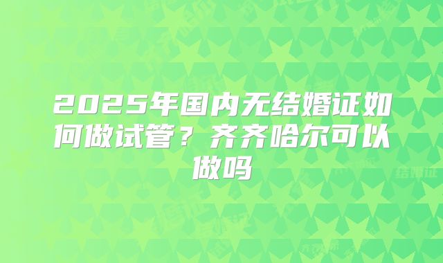 2025年国内无结婚证如何做试管？齐齐哈尔可以做吗