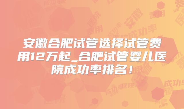 安徽合肥试管选择试管费用12万起_合肥试管婴儿医院成功率排名！