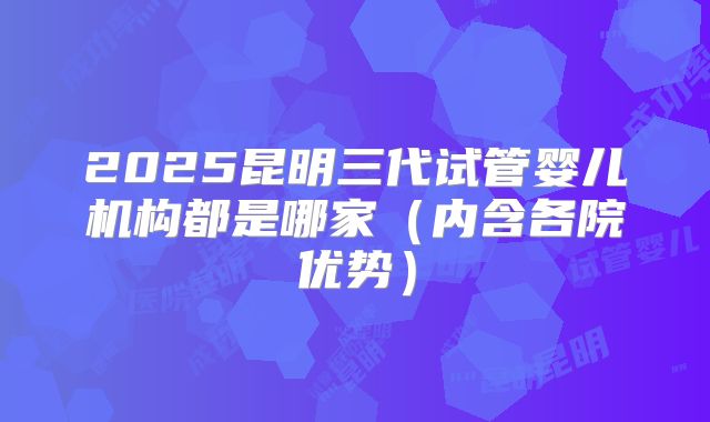 2025昆明三代试管婴儿机构都是哪家（内含各院优势）