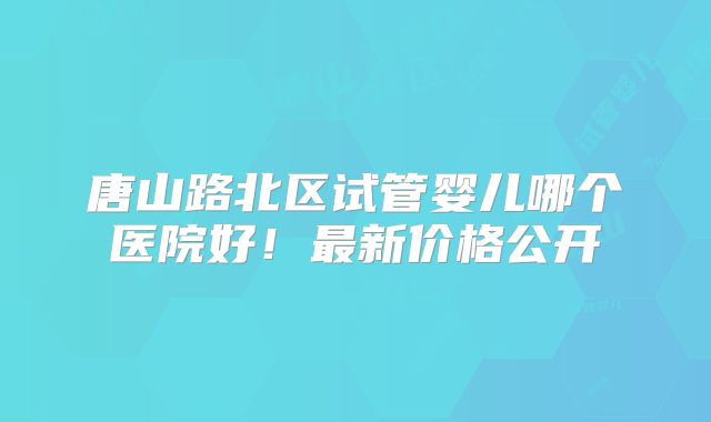 唐山路北区试管婴儿哪个医院好！最新价格公开