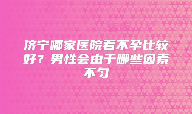 济宁哪家医院看不孕比较好?男性会由于哪些因素不匀