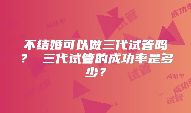 不结婚可以做三代试管吗？ 三代试管的成功率是多少？