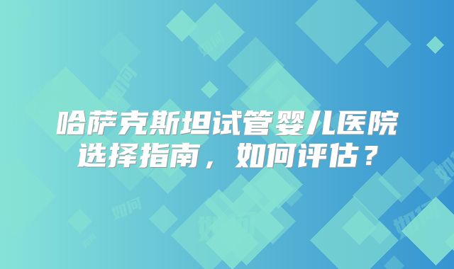 哈萨克斯坦试管婴儿医院选择指南,如何评估?