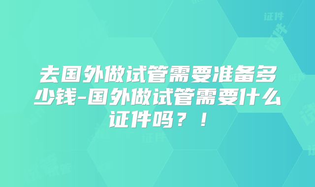 去国外做试管需要准备多少钱-国外做试管需要什么证件吗？！