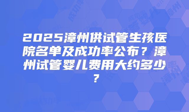 2025漳州供试管生孩医院名单及成功率公布?漳州试管婴儿费用大约多少?