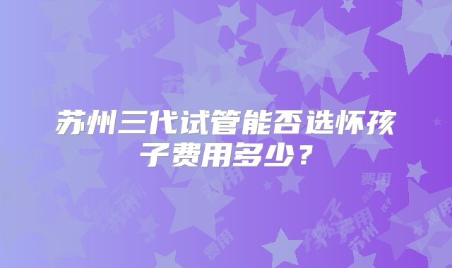 苏州三代试管能否选怀孩子费用多少？