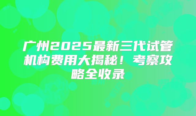 广州2025最新三代试管机构费用大揭秘！考察攻略全收录