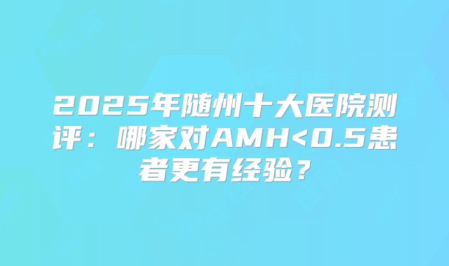 2025年随州十大医院测评：哪家对AMH<0.5患者更有经验？