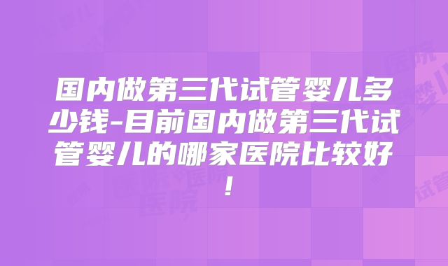国内做第三代试管婴儿多少钱-目前国内做第三代试管婴儿的哪家医院比较好！