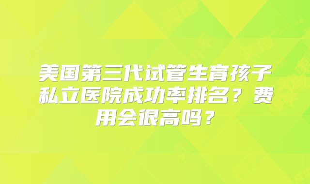 美国第三代试管生育孩子私立医院成功率排名？费用会很高吗？