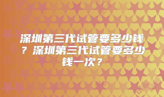 深圳第三代试管要多少钱?深圳第三代试管要多少钱一次?