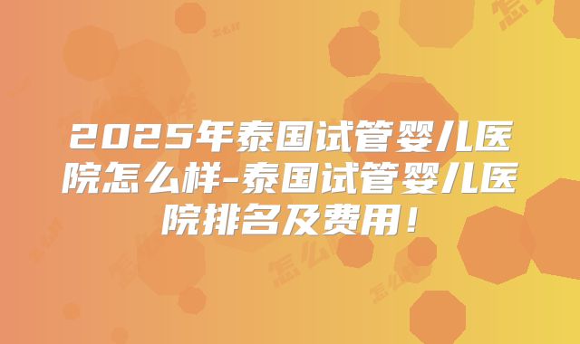 2025年泰国试管婴儿医院怎么样-泰国试管婴儿医院排名及费用！