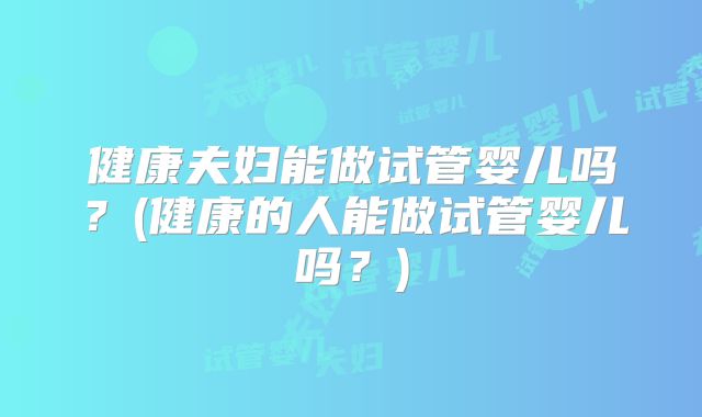 健康夫妇能做试管婴儿吗？(健康的人能做试管婴儿吗？)