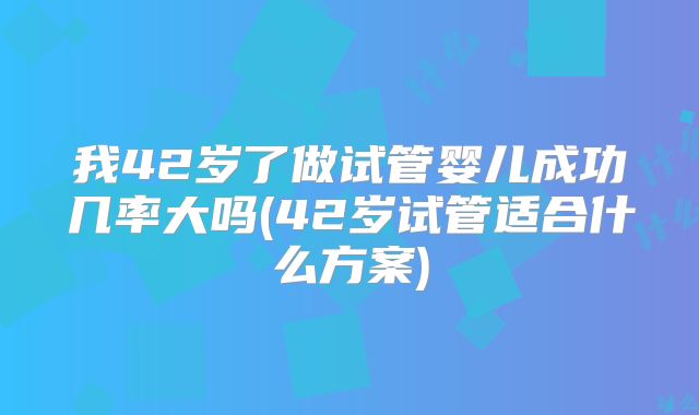 我42岁了做试管婴儿成功几率大吗(42岁试管适合什么方案)
