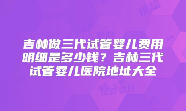 吉林做三代试管婴儿费用明细是多少钱？吉林三代试管婴儿医院地址大全