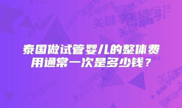 泰国做试管婴儿的整体费用通常一次是多少钱?