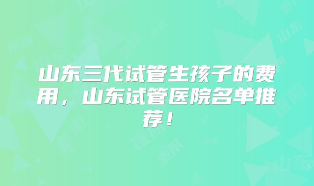 山东三代试管生孩子的费用，山东试管医院名单推荐！