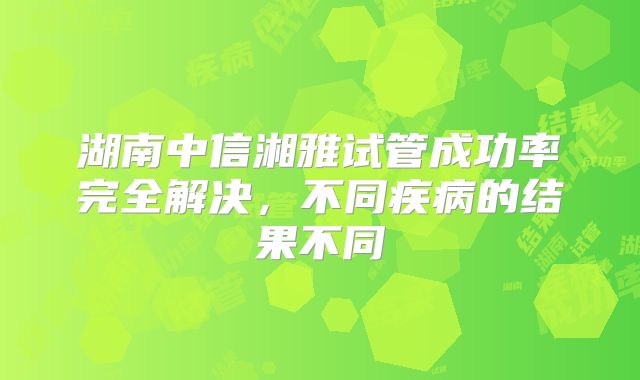 湖南中信湘雅试管成功率完全解决，不同疾病的结果不同