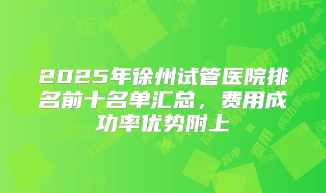 2025年徐州试管医院排名前十名单汇总，费用成功率优势附上