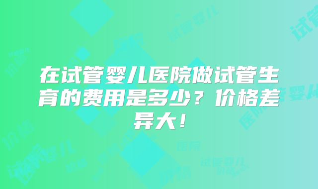 在试管婴儿医院做试管生育的费用是多少？价格差异大！