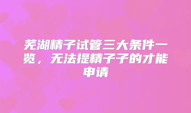 芜湖精子试管三大条件一览，无法提精子子的才能申请