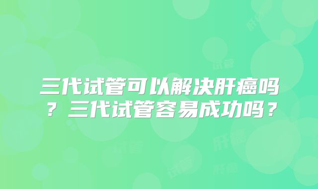 三代试管可以解决肝癌吗?三代试管容易成功吗?