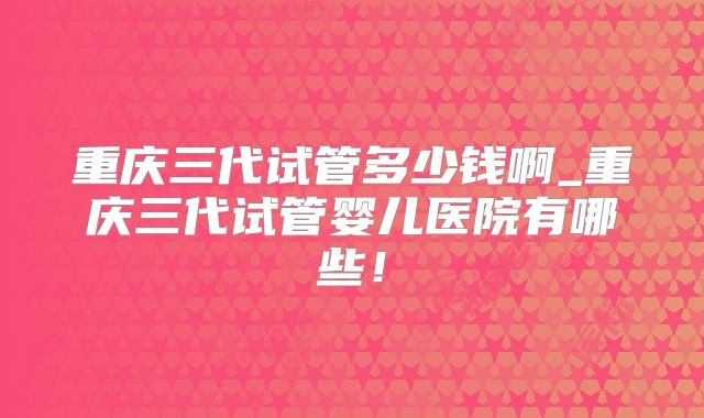 重庆三代试管多少钱啊_重庆三代试管婴儿医院有哪些！