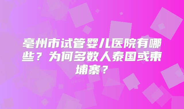 亳州市试管婴儿医院有哪些？为何多数人泰国或柬埔寨？