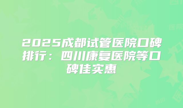 2025成都试管医院口碑排行：四川康复医院等口碑佳实惠