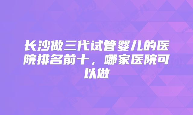 长沙做三代试管婴儿的医院排名前十,哪家医院可以做