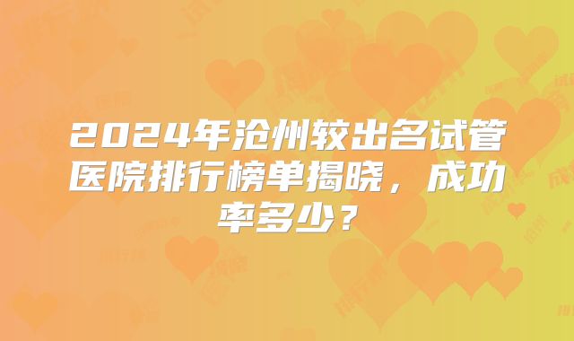 2024年沧州较出名试管医院排行榜单揭晓，成功率多少？
