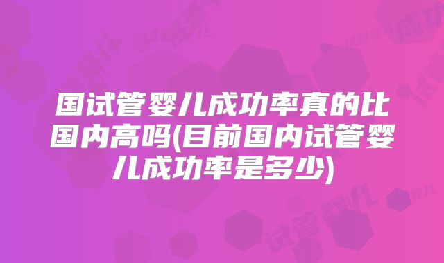 国试管婴儿成功率真的比国内高吗(目前国内试管婴儿成功率是多少)